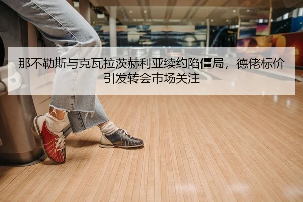 那不勒斯与克瓦拉茨赫利亚续约陷僵局，德佬标价引发转会市场关注